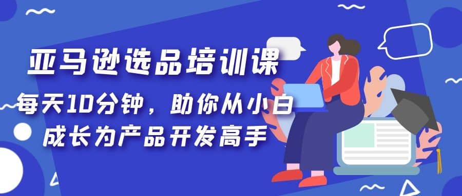 亚马逊选品培训课，每天10分钟，助你从小白成长为产品开发高手-廉价云资源网