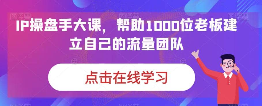 IP-操盘手大课，帮助1000位老板建立自己的流量团队（13节课）-廉价云资源网