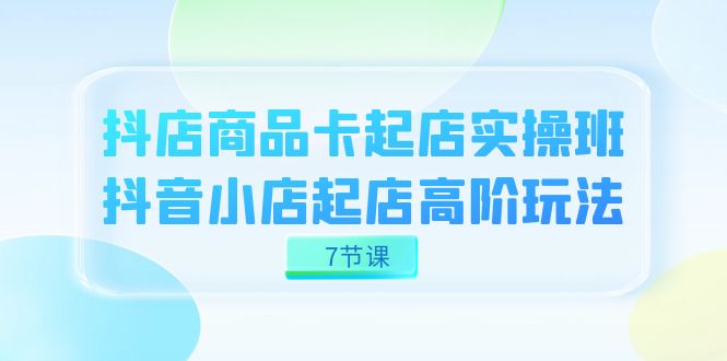 抖店-商品卡起店实战班，抖音小店起店高阶玩法（7节课）-廉价云资源网