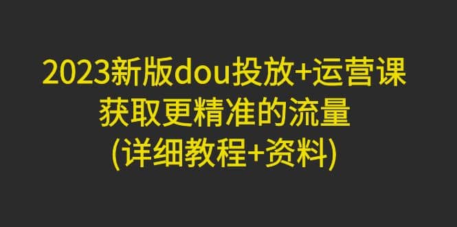 2023新版dou投放+运营课：获取更精准的流量(详细教程+资料)无水印-廉价云资源网