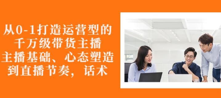 从0-1打造运营型的带货主播：主播基础、心态塑造，能力培养到直播节奏，话术进行全面讲解-廉价云资源网