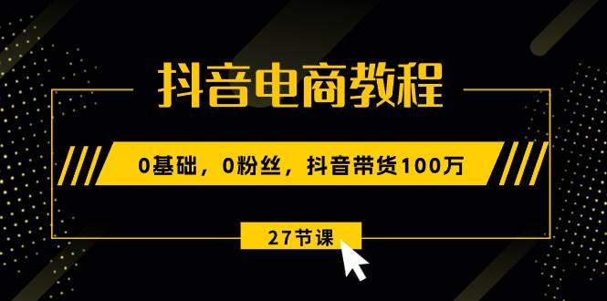 抖音电商教程：0基础，0粉丝，抖音带货100万（27节视频课）-廉价云资源网