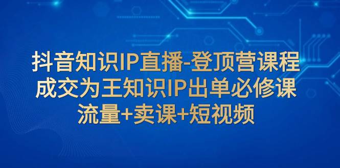 抖音知识IP直播-登顶营课程：成交为王知识IP出单必修课  流量+卖课+短视频-廉价云资源网
