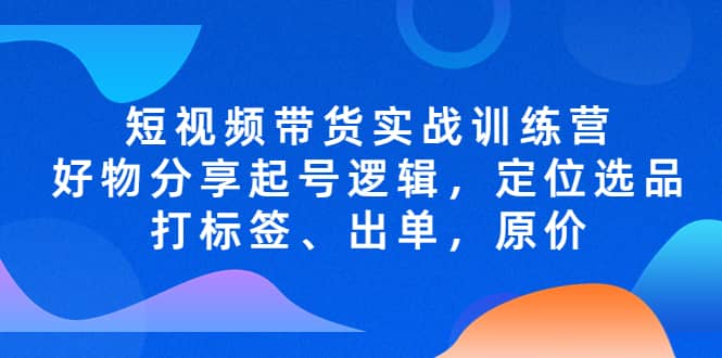 短视频带货实战训练营，好物分享起号逻辑，定位选品打标签、出单，原价-廉价云资源网