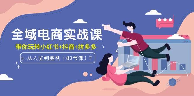 全域电商实战课：从入驻到盈利，带你玩转小红书+抖音+拼多多（80节课）-廉价云资源网