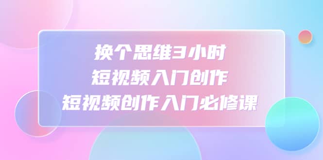 换个思维3小时短视频入门创作，短视频创作入门必修课-廉价云资源网