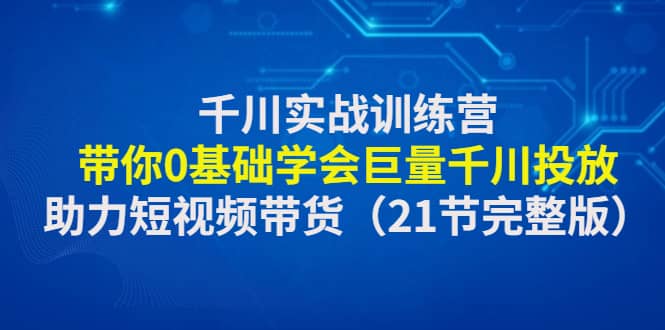 千川实战训练营：带你0基础学会巨量千川投放，助力短视频带货（21节完整版）-廉价云资源网