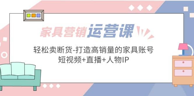 家具营销·运营实战 轻松卖断货-打造高销量的家具账号(短视频+直播+人物IP)-廉价云资源网