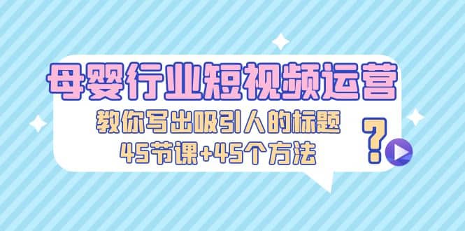 母婴行业短视频运营：教你写个吸引人的标题，45节课+45个方法-廉价云资源网