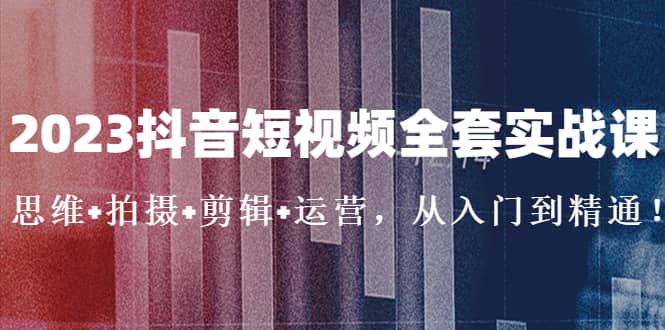 2023抖音短视频全套实战课：思维+拍摄+剪辑+运营，从入门到精通-廉价云资源网