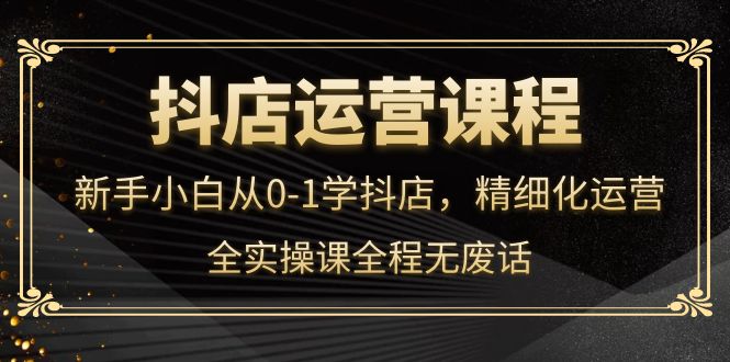 抖店运营，新手小白从0-1学抖店，精细化运营，全实操课全程无废话-廉价云资源网