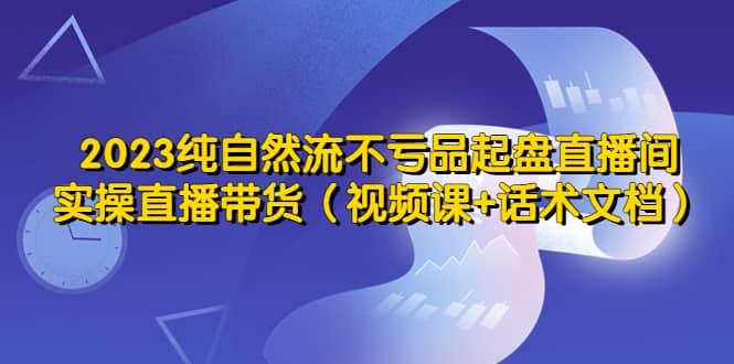 2023纯自然流不亏品起盘直播间，实操直播带货（视频课+话术文档）-廉价云资源网