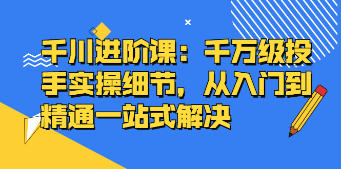 千川进阶课：千川投放细节实操，从入门到精通一站式解决-廉价云资源网