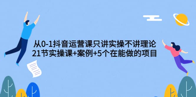 从0-1抖音运营课只讲实操不讲理论：21节实操课+案例+5个在能做的项目-廉价云资源网