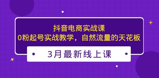 3月最新抖音电商实战课：0粉起号实战教学，自然流量的天花板-廉价云资源网
