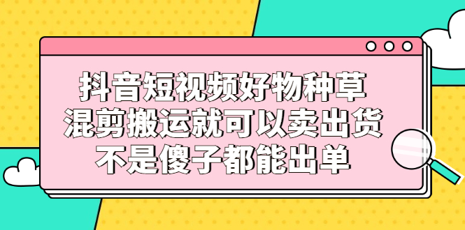 抖音短视频好物种草，混剪搬运就可以卖出货，不是傻子都能出单-廉价云资源网