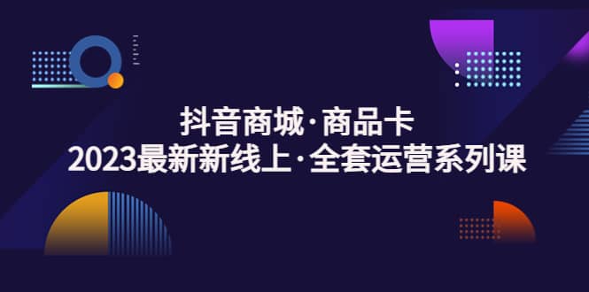 抖音商城·商品卡，2023最新新线上·全套运营系列课-廉价云资源网