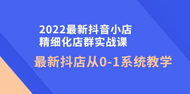 2022最新抖音小店精细化店群实战课，最新抖店从0-1系统教学-廉价云资源网