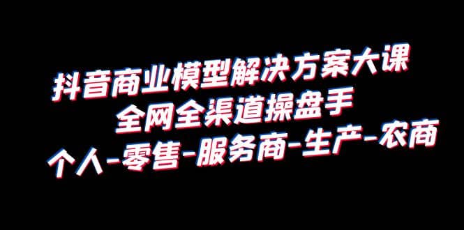 抖音商业 模型解决方案大课 全网全渠道操盘手 个人-零售-服务商-生产-农商-廉价云资源网