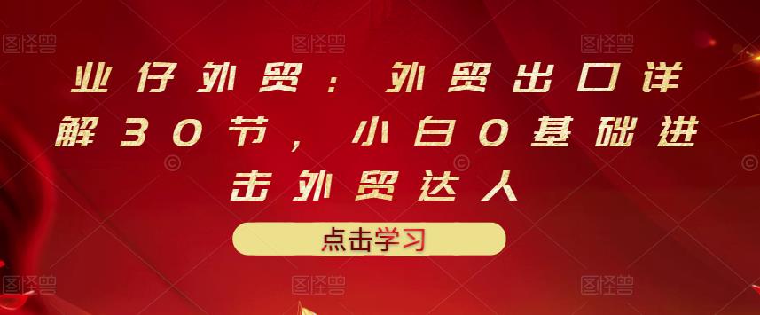 业仔外贸：外贸出口详解30节，小白0基础进击外贸达人 价值666元-廉价云资源网