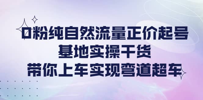 0粉纯自然流量正价起号基地实操干货，带你上车实现弯道超车-廉价云资源网