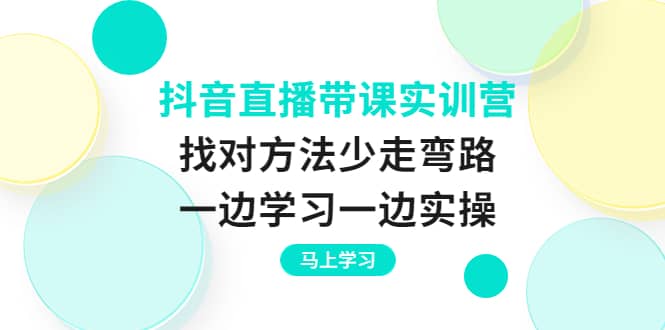 抖音直播带课实训营：找对方法少走弯路，一边学习一边实操-廉价云资源网
