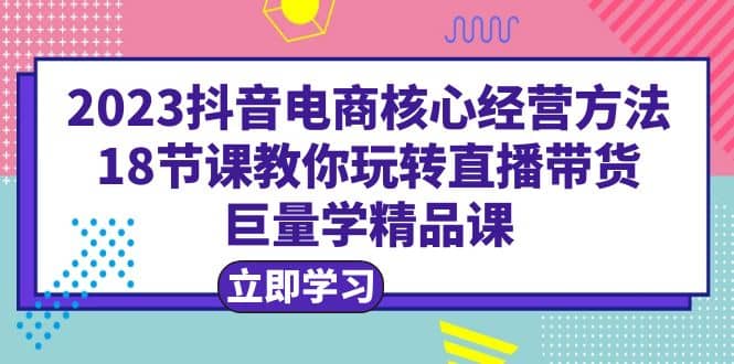 2023抖音电商核心经营方法：18节课教你玩转直播带货，巨量学精品课-廉价云资源网