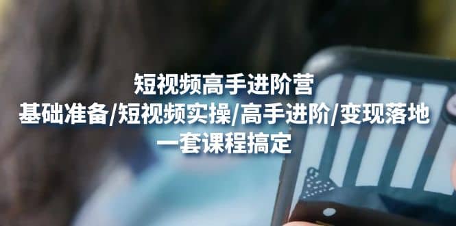 短视频高手进阶营：基础准备/短视频实操/高手进阶/变现落地，一套搞定-廉价云资源网