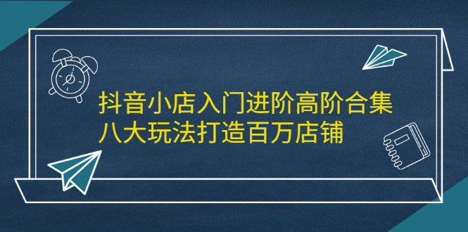 抖音小店入门进阶高阶合集，八大玩法打造百万店铺-廉价云资源网