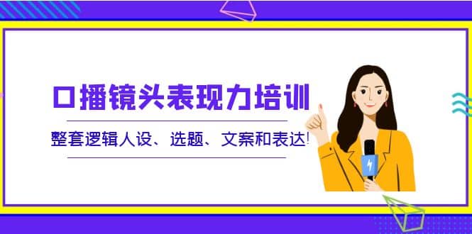口播镜头表现力培训：整套逻辑人设、选题、文案和表达-廉价云资源网