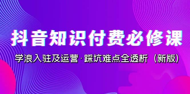 抖音·知识付费·必修课，学浪入驻及运营·踩坑难点全透析（2023新版）-廉价云资源网