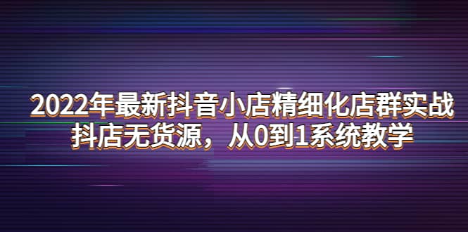 2022年最新抖音小店精细化店群实战，抖店无货源，从0到1系统教学-廉价云资源网