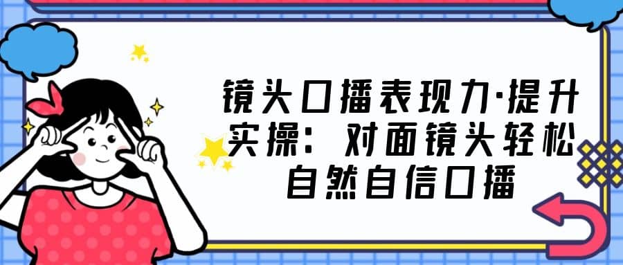 镜头口播表现力·提升实操：对面镜头轻松自然自信口播（23节课）-廉价云资源网