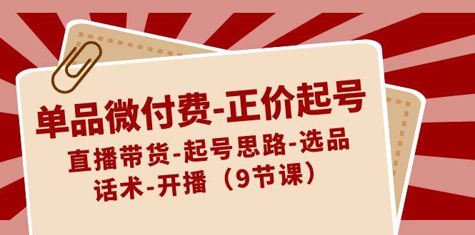 单品微付费-正价起号：直播带货-起号思路-选品-话术-开播（9节课）-廉价云资源网