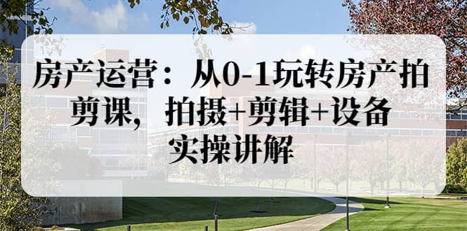 房产运营：从0-1玩转房产拍剪课，拍摄+剪辑+设备，实操讲解（价值899）-廉价云资源网