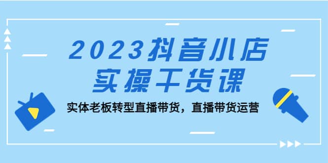 2023抖音小店实操干货课：实体老板转型直播带货，直播带货运营-廉价云资源网