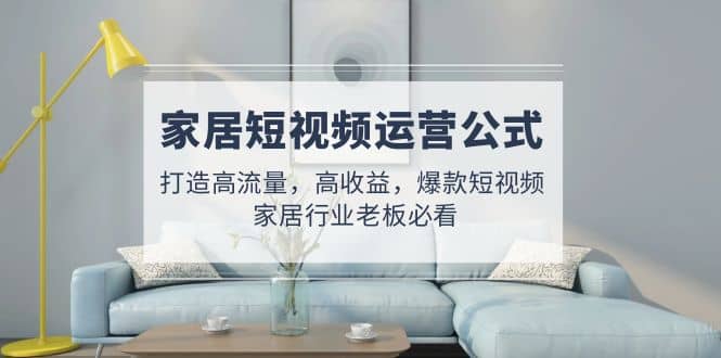 家居短视频运营公式：打造高流量，高收益，爆款短视频 家居行业老板必看-廉价云资源网