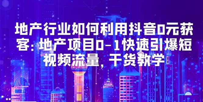 地产行业如何利用抖音0元获客：地产项目0-1快速引爆短视频流量，干货教学-廉价云资源网