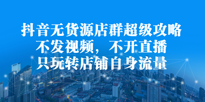 抖音无货源店群超级攻略：不发视频，不开直播，只玩转店铺自身流量-廉价云资源网