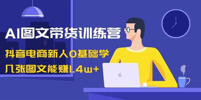 AI图文带货训练营：抖音电商新人0基础学，几张图文能赚1.4w+-廉价云资源网