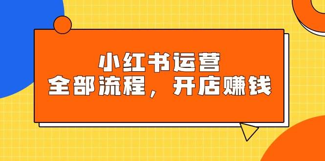 小红书运营全部流程，掌握小红书玩法规则，开店赚钱-廉价云资源网