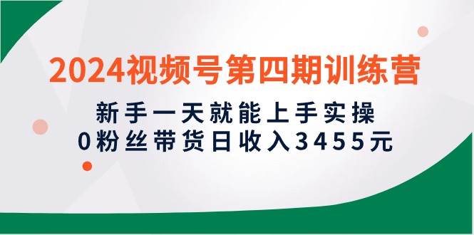 2024视频号第四期训练营，新手一天就能上手实操，0粉丝带货日收入3455元-廉价云资源网
