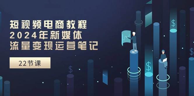 短视频电商教程：2024年新媒体流量变现运营笔记（25节课）-廉价云资源网