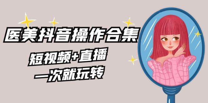 美业全干货·生美·医美抖音操作合集，短视频+直播，一次就玩转-廉价云资源网