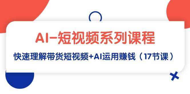 AI-短视频系列课程，快速理解带货短视频+AI运用赚钱（17节课）-廉价云资源网