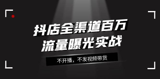 抖店-全渠道百万流量曝光实战，不开播，不发视频带货（16节课）-廉价云资源网