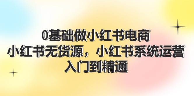 0基础做小红书电商，小红书无货源，小红书系统运营，入门到精通 (70节)-廉价云资源网
