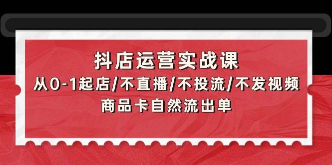 抖店运营实战课：从0-1起店/不直播/不投流/不发视频/商品卡自然流出单-廉价云资源网