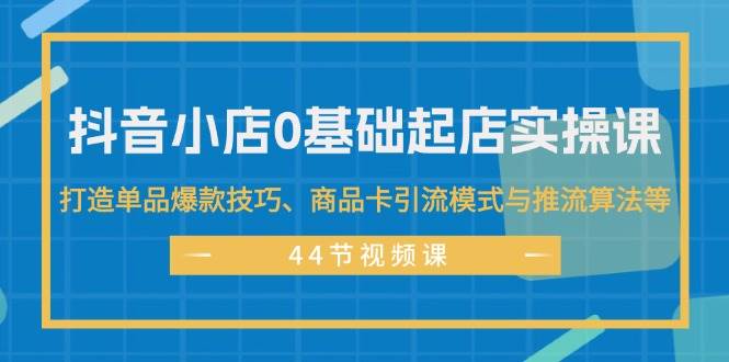 抖音小店0基础起店实操课，打造单品爆款技巧、商品卡引流模式与推流算法等-廉价云资源网