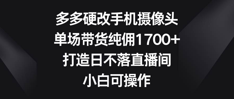 多多硬改手机摄像头，单场带货纯佣1700+，打造日不落直播间，小白可操作-廉价云资源网
